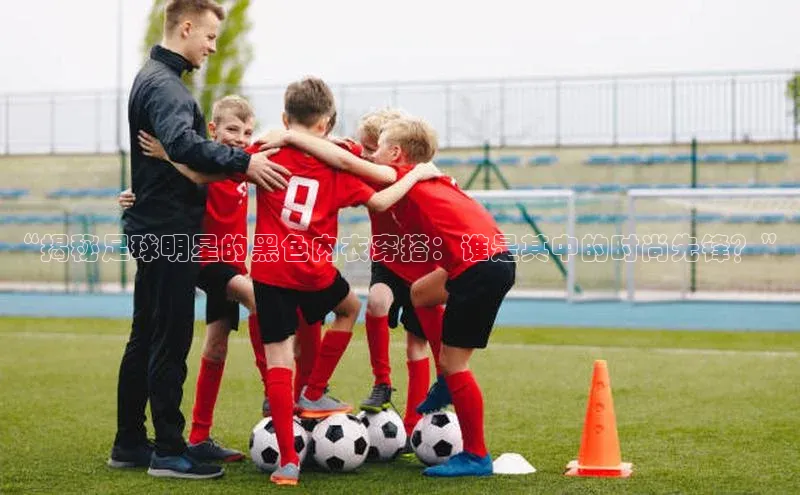 耀世登录入口光魔科技“揭秘足球明星的黑色内衣穿搭：谁是其中的时尚先锋？”