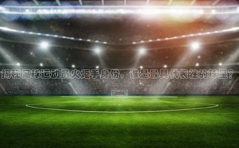 星耀娱乐下载地址链接文心一言揭秘足球运动员火炬手身份，谁是最具代表性的球星？