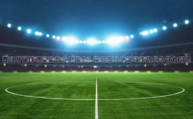耀世平台登录官网神思电子西班牙足球明星是否食用猪肉？探究西班牙足球运动员的饮食习惯
