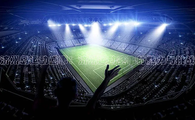 济州岛运动盛事：济州运动赛事的魅力与挑战