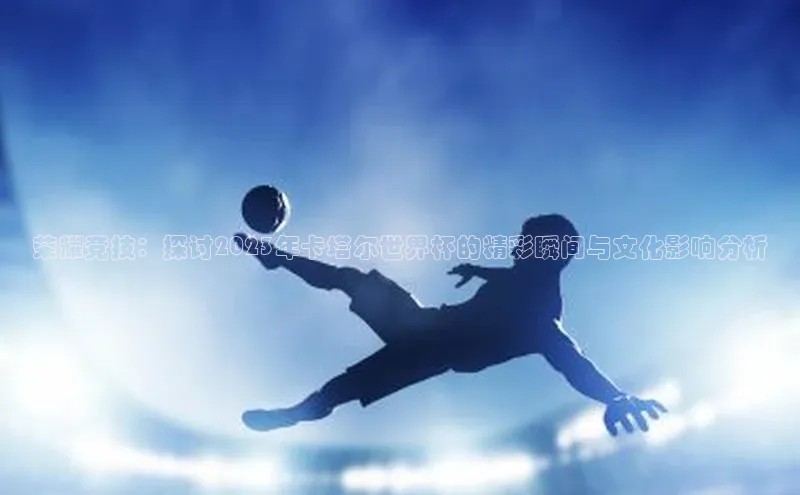 荣耀竞技：探讨2023年卡塔尔世界杯的精彩瞬间与文化影响分析