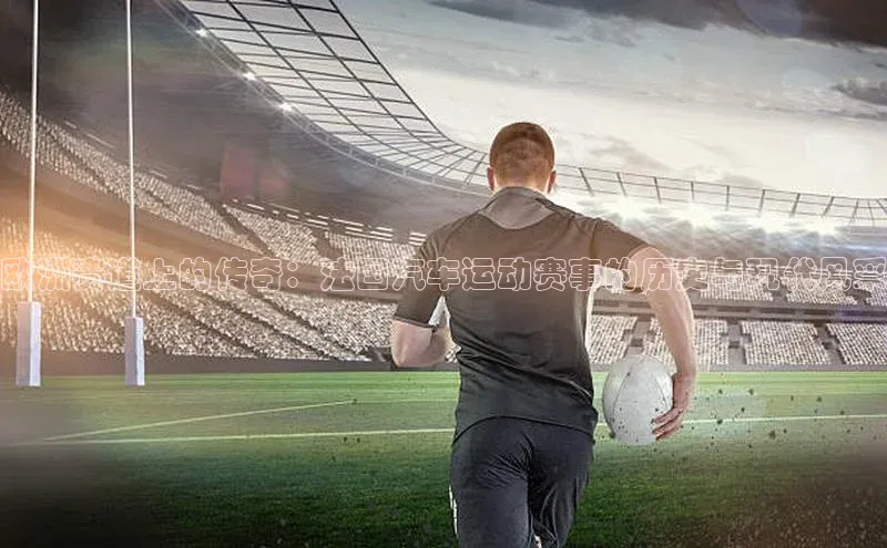 欧洲赛道上的传奇：法国汽车运动赛事的历史与现代风采